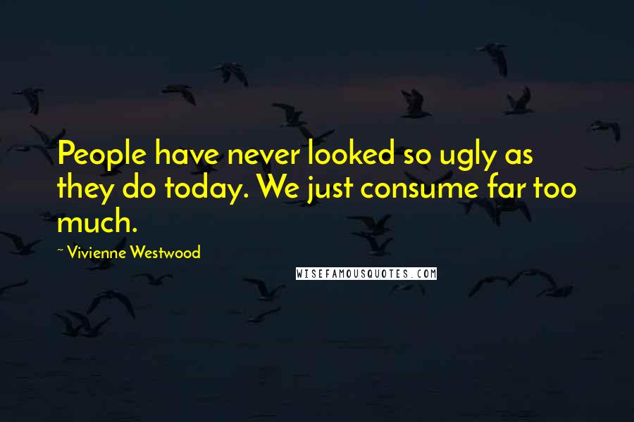 Vivienne Westwood Quotes: People have never looked so ugly as they do today. We just consume far too much.
