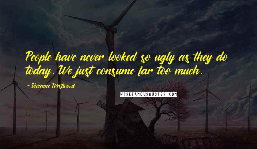 Vivienne Westwood Quotes: People have never looked so ugly as they do today. We just consume far too much.