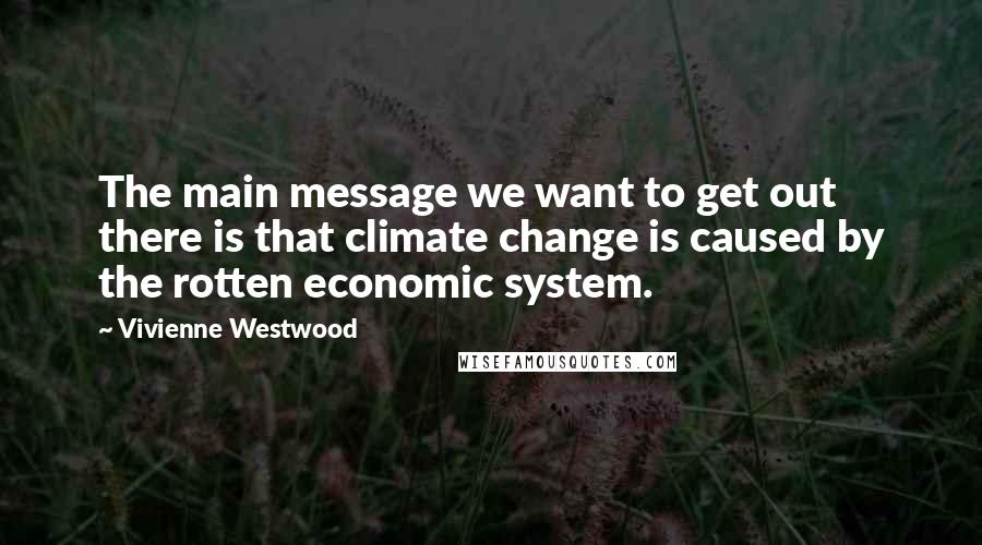 Vivienne Westwood Quotes: The main message we want to get out there is that climate change is caused by the rotten economic system.