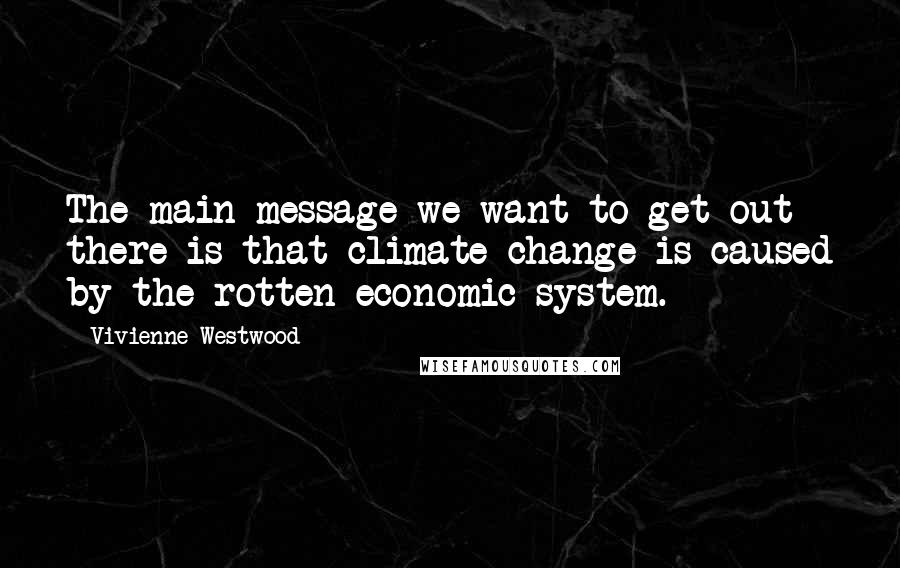 Vivienne Westwood Quotes: The main message we want to get out there is that climate change is caused by the rotten economic system.