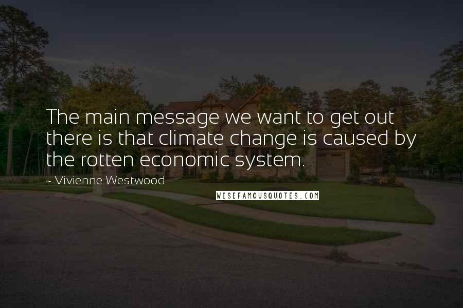 Vivienne Westwood Quotes: The main message we want to get out there is that climate change is caused by the rotten economic system.