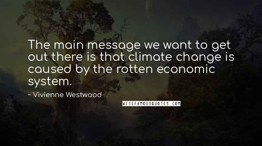 Vivienne Westwood Quotes: The main message we want to get out there is that climate change is caused by the rotten economic system.