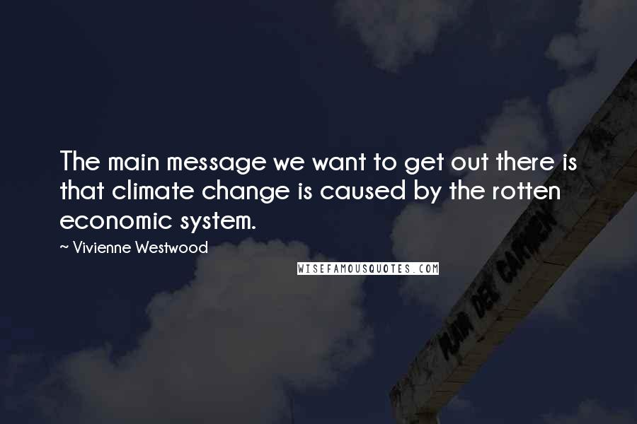 Vivienne Westwood Quotes: The main message we want to get out there is that climate change is caused by the rotten economic system.