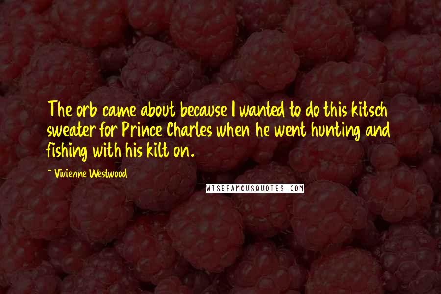 Vivienne Westwood Quotes: The orb came about because I wanted to do this kitsch sweater for Prince Charles when he went hunting and fishing with his kilt on.