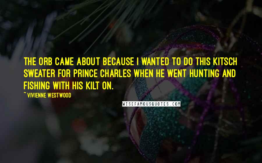 Vivienne Westwood Quotes: The orb came about because I wanted to do this kitsch sweater for Prince Charles when he went hunting and fishing with his kilt on.