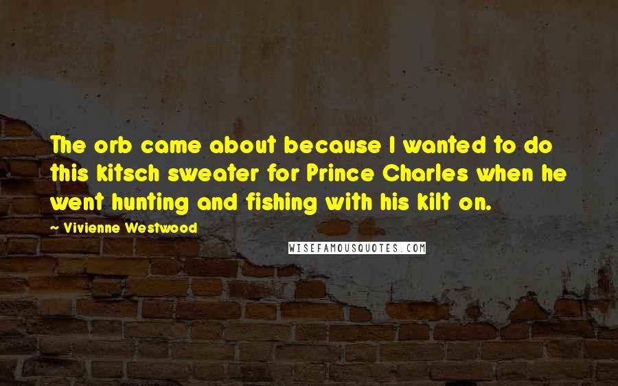 Vivienne Westwood Quotes: The orb came about because I wanted to do this kitsch sweater for Prince Charles when he went hunting and fishing with his kilt on.