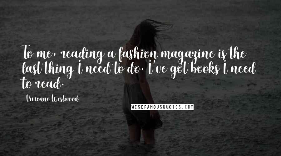 Vivienne Westwood Quotes: To me, reading a fashion magazine is the last thing I need to do. I've got books I need to read.