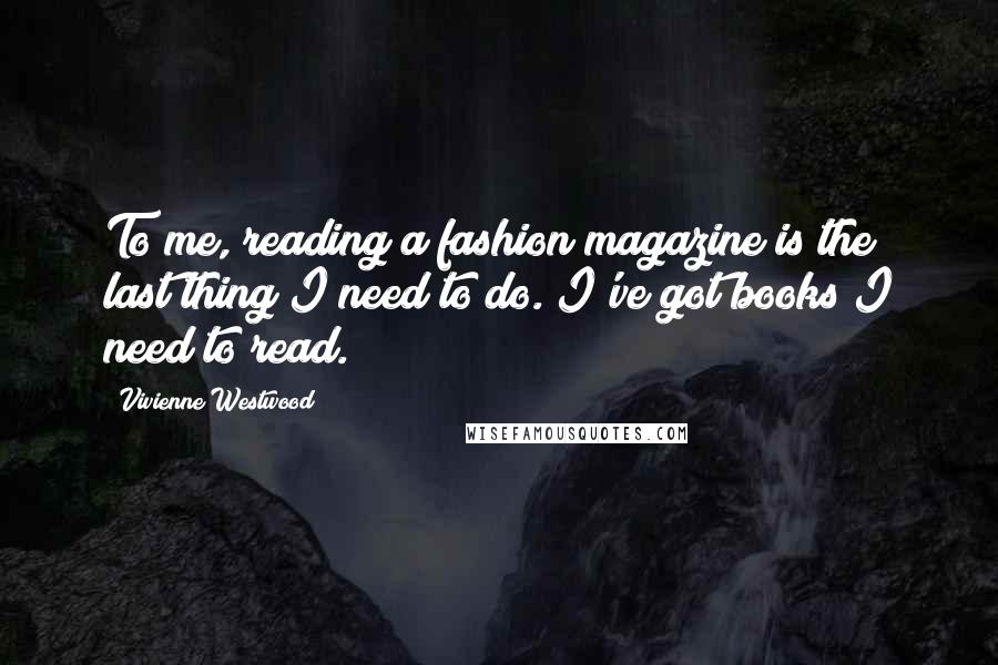 Vivienne Westwood Quotes: To me, reading a fashion magazine is the last thing I need to do. I've got books I need to read.