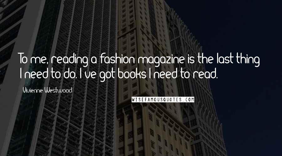 Vivienne Westwood Quotes: To me, reading a fashion magazine is the last thing I need to do. I've got books I need to read.