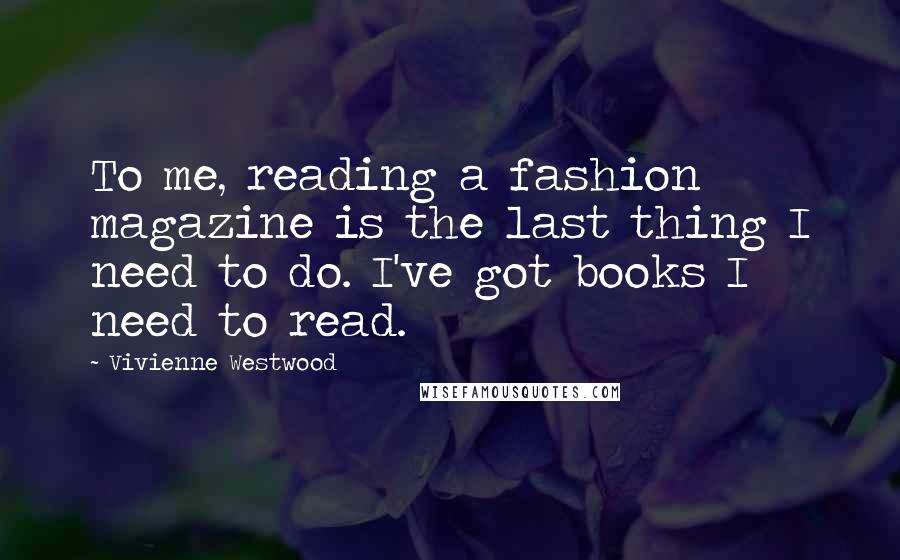 Vivienne Westwood Quotes: To me, reading a fashion magazine is the last thing I need to do. I've got books I need to read.
