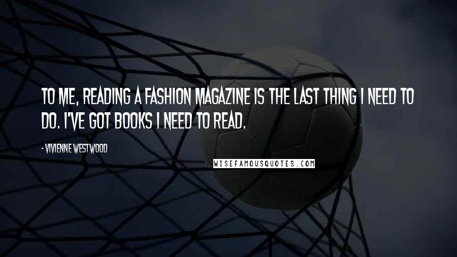 Vivienne Westwood Quotes: To me, reading a fashion magazine is the last thing I need to do. I've got books I need to read.