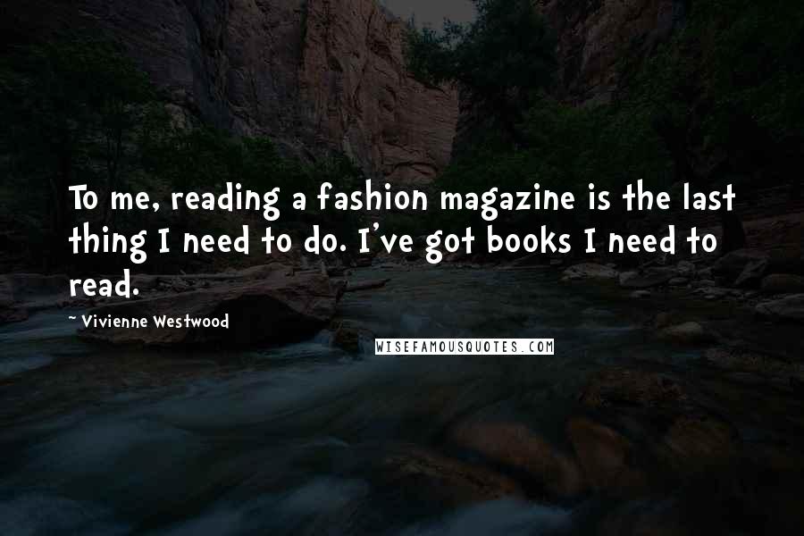Vivienne Westwood Quotes: To me, reading a fashion magazine is the last thing I need to do. I've got books I need to read.