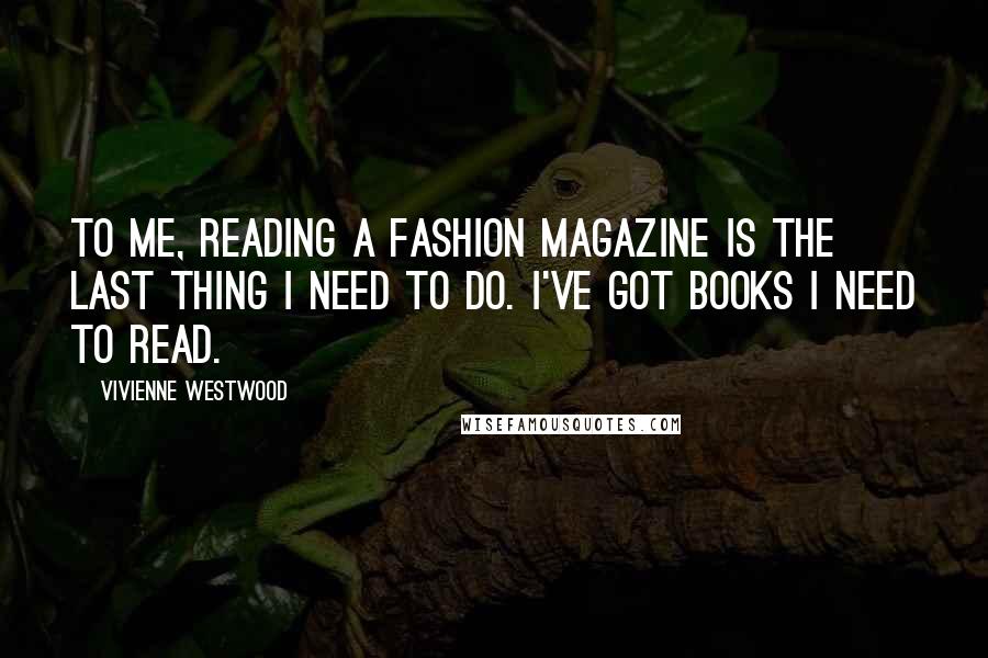 Vivienne Westwood Quotes: To me, reading a fashion magazine is the last thing I need to do. I've got books I need to read.
