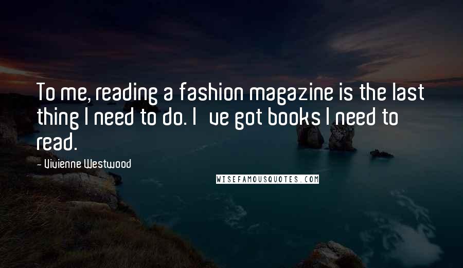 Vivienne Westwood Quotes: To me, reading a fashion magazine is the last thing I need to do. I've got books I need to read.