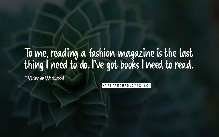 Vivienne Westwood Quotes: To me, reading a fashion magazine is the last thing I need to do. I've got books I need to read.