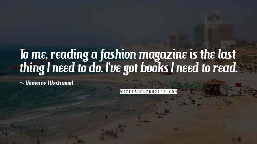 Vivienne Westwood Quotes: To me, reading a fashion magazine is the last thing I need to do. I've got books I need to read.