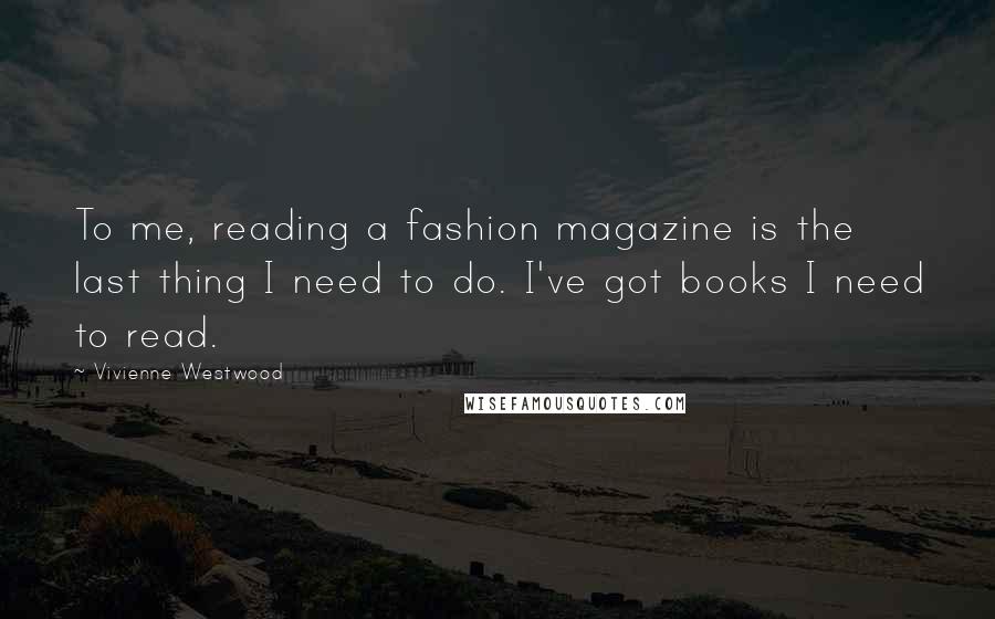 Vivienne Westwood Quotes: To me, reading a fashion magazine is the last thing I need to do. I've got books I need to read.