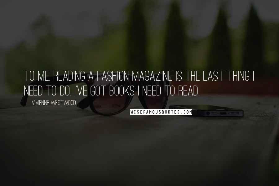 Vivienne Westwood Quotes: To me, reading a fashion magazine is the last thing I need to do. I've got books I need to read.