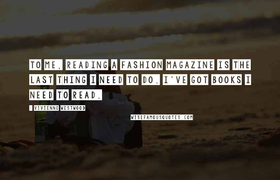 Vivienne Westwood Quotes: To me, reading a fashion magazine is the last thing I need to do. I've got books I need to read.