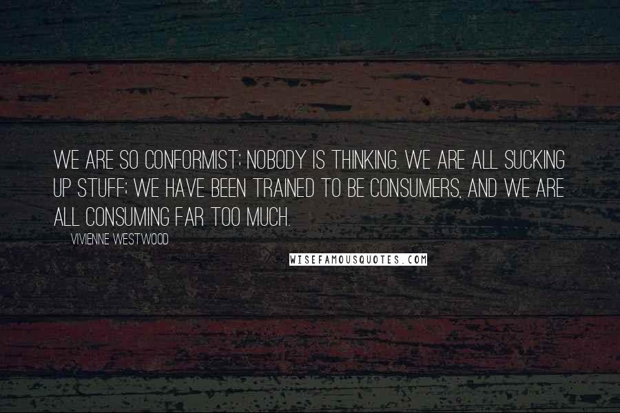 Vivienne Westwood Quotes: We are so conformist; nobody is thinking. We are all sucking up stuff; we have been trained to be consumers, and we are all consuming far too much.