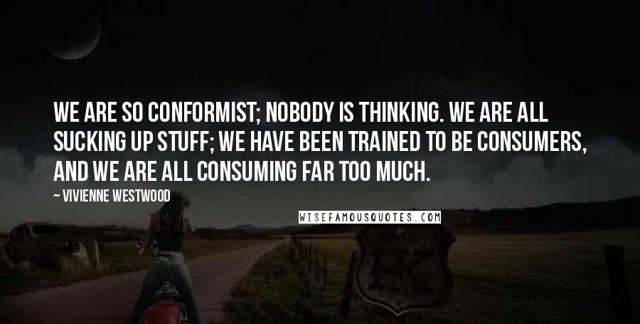 Vivienne Westwood Quotes: We are so conformist; nobody is thinking. We are all sucking up stuff; we have been trained to be consumers, and we are all consuming far too much.