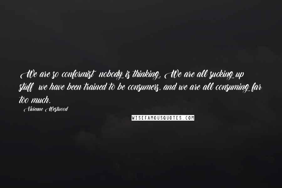 Vivienne Westwood Quotes: We are so conformist; nobody is thinking. We are all sucking up stuff; we have been trained to be consumers, and we are all consuming far too much.