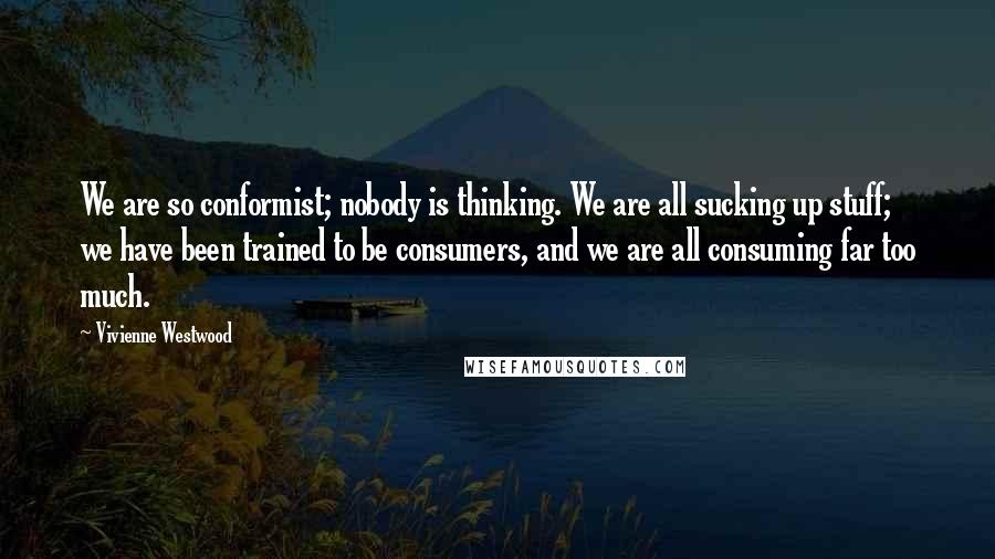 Vivienne Westwood Quotes: We are so conformist; nobody is thinking. We are all sucking up stuff; we have been trained to be consumers, and we are all consuming far too much.
