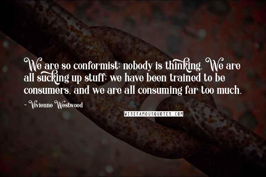 Vivienne Westwood Quotes: We are so conformist; nobody is thinking. We are all sucking up stuff; we have been trained to be consumers, and we are all consuming far too much.