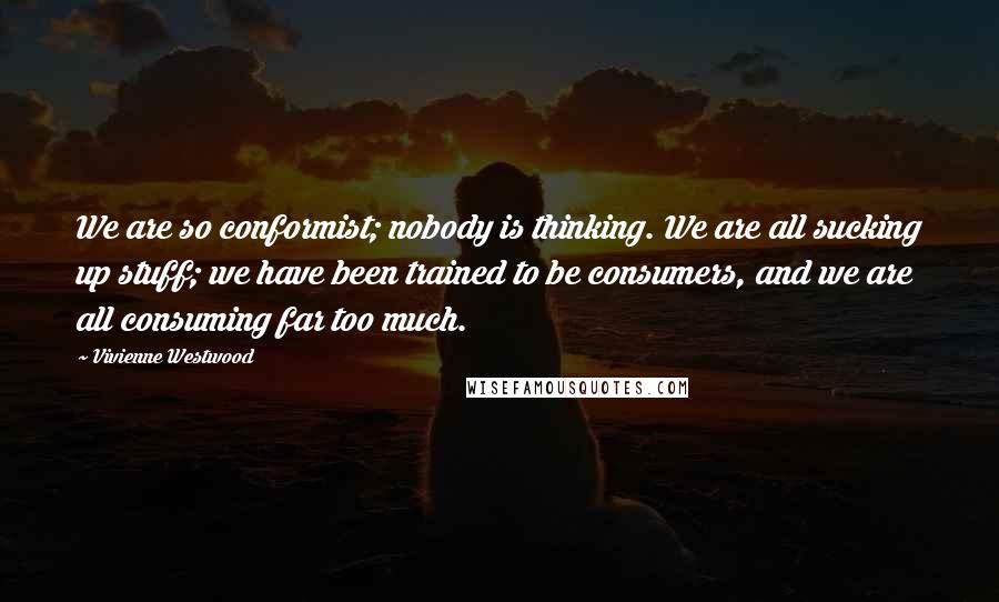 Vivienne Westwood Quotes: We are so conformist; nobody is thinking. We are all sucking up stuff; we have been trained to be consumers, and we are all consuming far too much.
