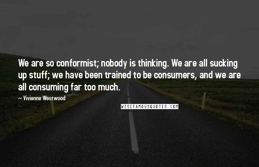 Vivienne Westwood Quotes: We are so conformist; nobody is thinking. We are all sucking up stuff; we have been trained to be consumers, and we are all consuming far too much.