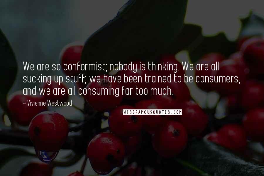 Vivienne Westwood Quotes: We are so conformist; nobody is thinking. We are all sucking up stuff; we have been trained to be consumers, and we are all consuming far too much.