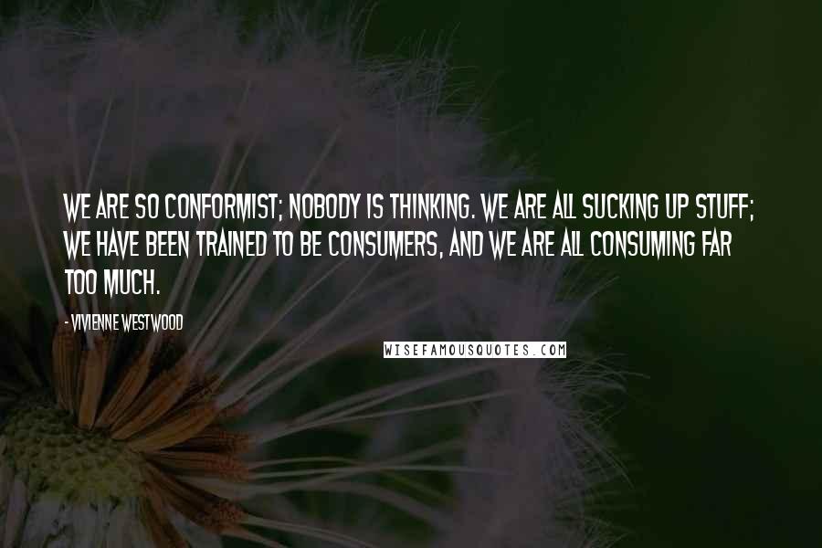 Vivienne Westwood Quotes: We are so conformist; nobody is thinking. We are all sucking up stuff; we have been trained to be consumers, and we are all consuming far too much.