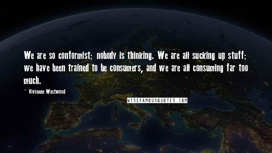 Vivienne Westwood Quotes: We are so conformist; nobody is thinking. We are all sucking up stuff; we have been trained to be consumers, and we are all consuming far too much.