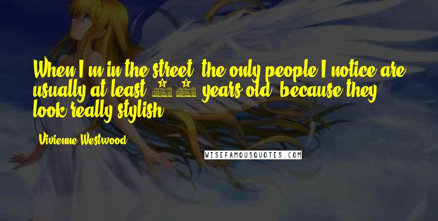 Vivienne Westwood Quotes: When I'm in the street, the only people I notice are usually at least 70 years old, because they look really stylish.