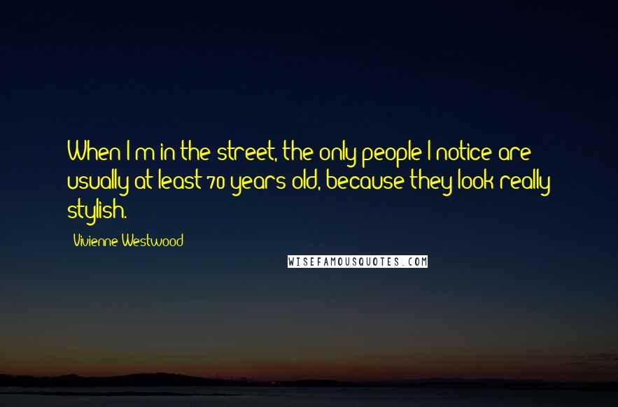 Vivienne Westwood Quotes: When I'm in the street, the only people I notice are usually at least 70 years old, because they look really stylish.