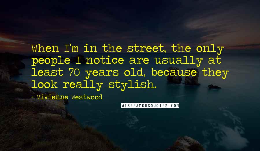 Vivienne Westwood Quotes: When I'm in the street, the only people I notice are usually at least 70 years old, because they look really stylish.