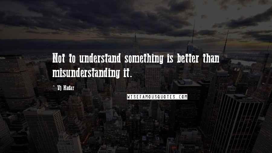 Vj Nadar Quotes: Not to understand something is better than misunderstanding it.