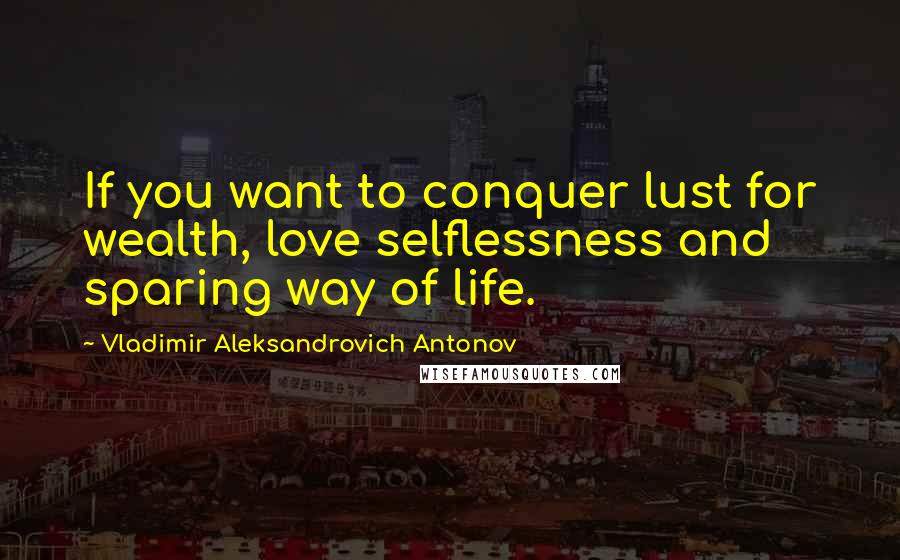 Vladimir Aleksandrovich Antonov Quotes: If you want to conquer lust for wealth, love selflessness and sparing way of life.