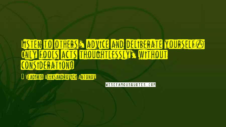 Vladimir Aleksandrovich Antonov Quotes: Listen to others' advice and deliberate yourself. Only fools acts thoughtlessly, without consideration!