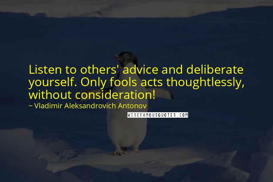 Vladimir Aleksandrovich Antonov Quotes: Listen to others' advice and deliberate yourself. Only fools acts thoughtlessly, without consideration!