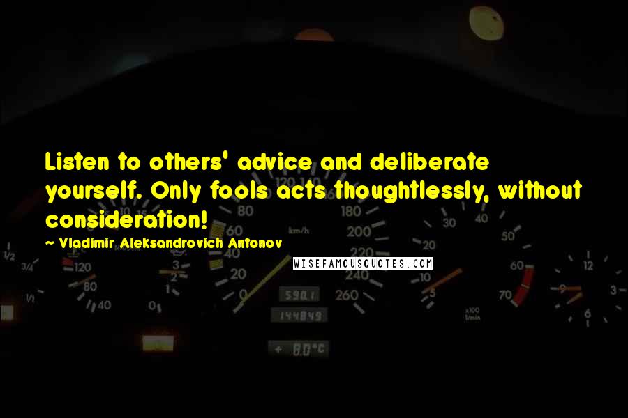 Vladimir Aleksandrovich Antonov Quotes: Listen to others' advice and deliberate yourself. Only fools acts thoughtlessly, without consideration!
