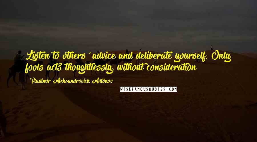 Vladimir Aleksandrovich Antonov Quotes: Listen to others' advice and deliberate yourself. Only fools acts thoughtlessly, without consideration!