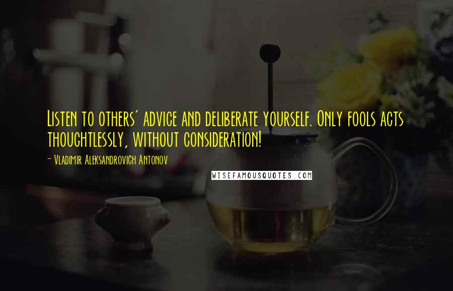 Vladimir Aleksandrovich Antonov Quotes: Listen to others' advice and deliberate yourself. Only fools acts thoughtlessly, without consideration!