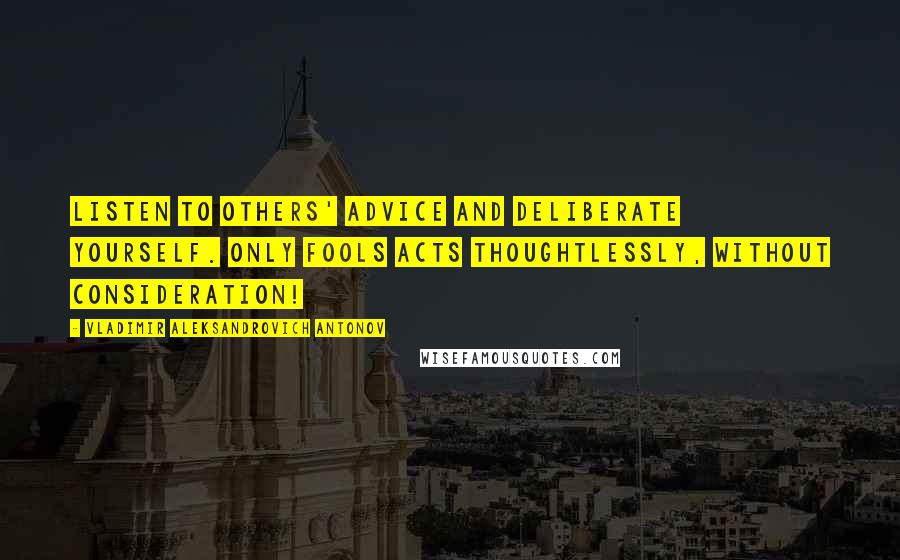 Vladimir Aleksandrovich Antonov Quotes: Listen to others' advice and deliberate yourself. Only fools acts thoughtlessly, without consideration!
