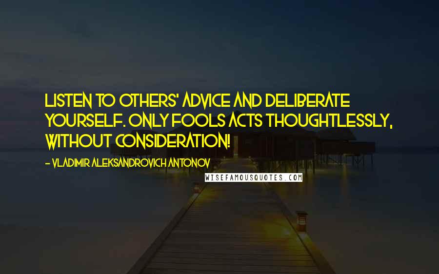 Vladimir Aleksandrovich Antonov Quotes: Listen to others' advice and deliberate yourself. Only fools acts thoughtlessly, without consideration!