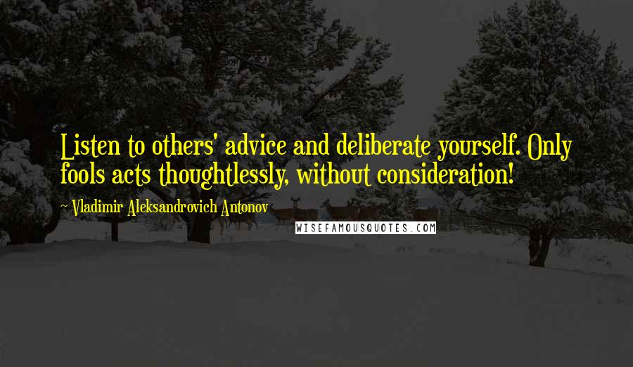 Vladimir Aleksandrovich Antonov Quotes: Listen to others' advice and deliberate yourself. Only fools acts thoughtlessly, without consideration!