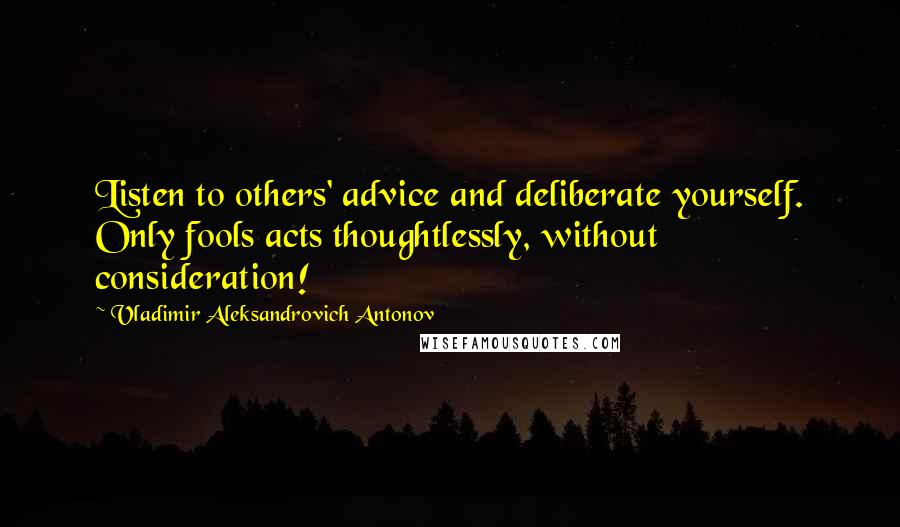 Vladimir Aleksandrovich Antonov Quotes: Listen to others' advice and deliberate yourself. Only fools acts thoughtlessly, without consideration!
