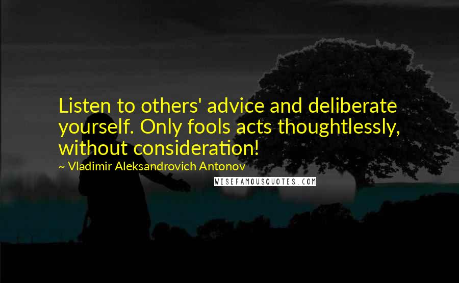 Vladimir Aleksandrovich Antonov Quotes: Listen to others' advice and deliberate yourself. Only fools acts thoughtlessly, without consideration!