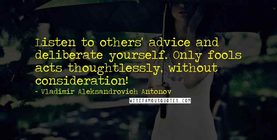 Vladimir Aleksandrovich Antonov Quotes: Listen to others' advice and deliberate yourself. Only fools acts thoughtlessly, without consideration!