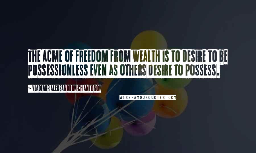 Vladimir Aleksandrovich Antonov Quotes: The acme of freedom from wealth is to desire to be possessionless even as others desire to possess.